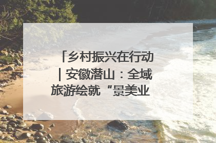 乡村振兴在行动｜安徽潜山：全域旅游绘就“景美业兴民富”新画卷