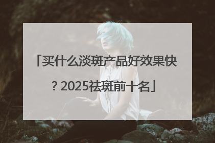 买什么淡斑产品好效果快？2025祛斑前十名
