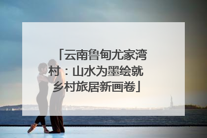 云南鲁甸尤家湾村：山水为墨绘就乡村旅居新画卷