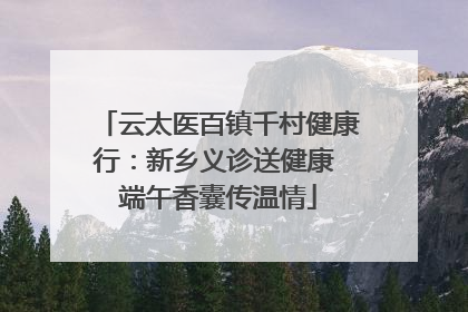 云太医百镇千村健康行：新乡义诊送健康 端午香囊传温情