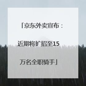 京东外卖宣布：近期将扩招至15万名全职骑手