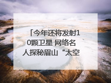 今年还将发射10颗卫星 网络名人探秘眉山“太空之眼”建设密码｜网络名人四川行