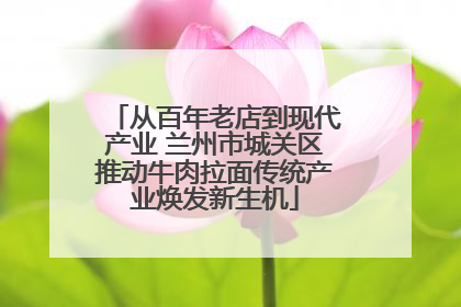 从百年老店到现代产业 兰州市城关区推动牛肉拉面传统产业焕发新生机