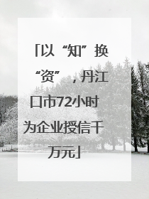 以“知”换“资”，丹江口市72小时为企业授信千万元