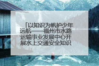 以知识为帆护少年远航——福州市水路运输事业发展中心开展水上交通安全知识进校园活动
