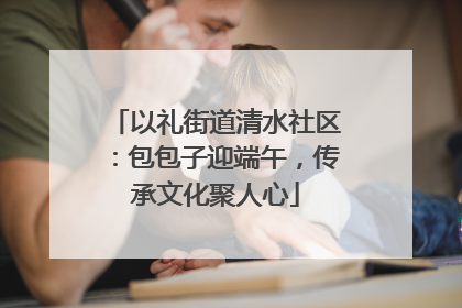 以礼街道清水社区：包包子迎端午，传承文化聚人心