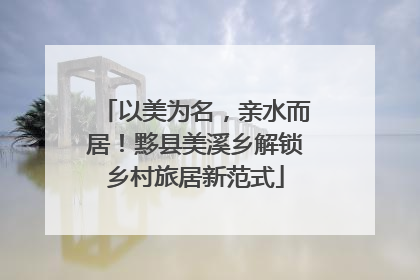 以美为名，亲水而居！黟县美溪乡解锁乡村旅居新范式