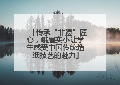传承“非遗”匠心，峨眉实小让学生感受中国传统造纸技艺的魅力