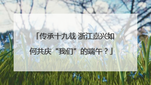 传承十九载 浙江嘉兴如何共庆“我们”的端午？