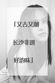 又古又潮 长沙非遗好韵味