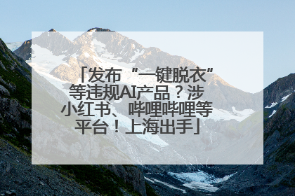 发布“一键脱衣”等违规AI产品？涉小红书、哔哩哔哩等平台！上海出手