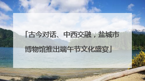 古今对话、中西交融，盐城市博物馆推出端午节文化盛宴