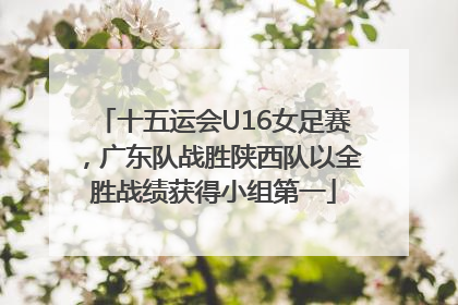 十五运会U16女足赛，广东队战胜陕西队以全胜战绩获得小组第一