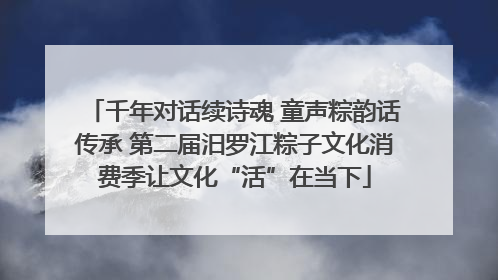 千年对话续诗魂 童声粽韵话传承 第二届汨罗江粽子文化消费季让文化“活”在当下