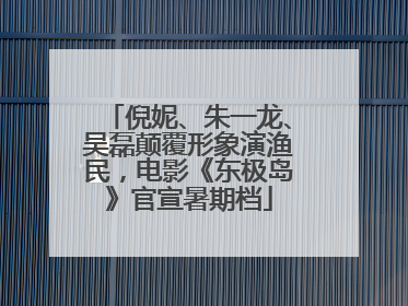 倪妮、朱一龙、吴磊颠覆形象演渔民，电影《东极岛》官宣暑期档