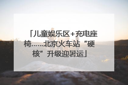 儿童娱乐区+充电座椅……北京火车站“硬核”升级迎暑运