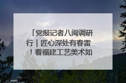 党报记者八闽调研行｜匠心深处有春雷！看福建工艺美术如何创新表达