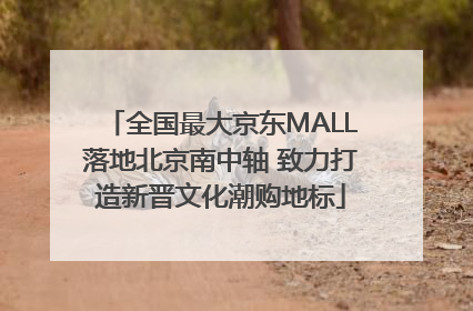 全国最大京东MALL落地北京南中轴 致力打造新晋文化潮购地标