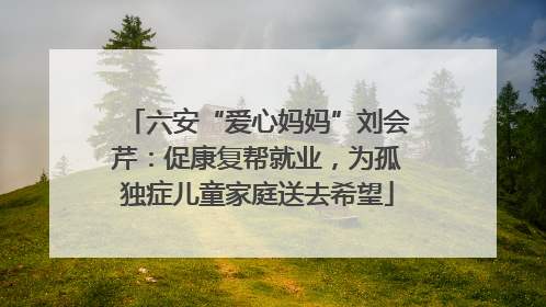 六安“爱心妈妈”刘会芹：促康复帮就业，为孤独症儿童家庭送去希望