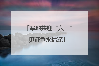 军地共迎“六一” 见证鱼水情深