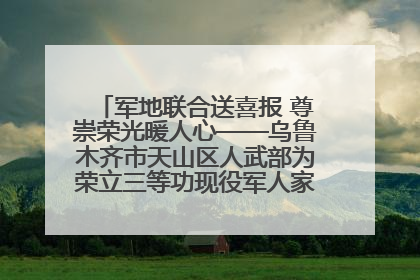 军地联合送喜报 尊崇荣光暖人心——乌鲁木齐市天山区人武部为荣立三等功现役军人家庭送立功喜报