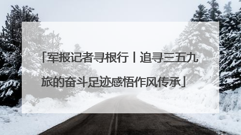 军报记者寻根行丨追寻三五九旅的奋斗足迹感悟作风传承