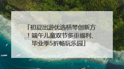 初夏出游优选横琴创新方！端午儿童双节多重福利、毕业季5折畅玩乐园