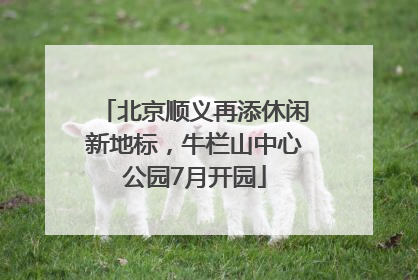 北京顺义再添休闲新地标，牛栏山中心公园7月开园