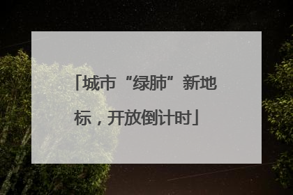 城市“绿肺”新地标，开放倒计时