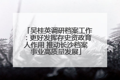 吴桂英调研档案工作：更好发挥存史资政育人作用 推动长沙档案事业高质量发展