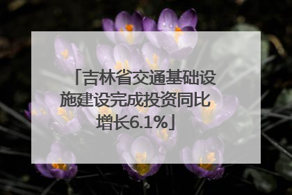 吉林省交通基础设施建设完成投资同比增长6.1%