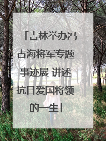 吉林举办冯占海将军专题事迹展 讲述抗日爱国将领的一生