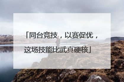 同台竞技，以赛促优，这场技能比武真硬核