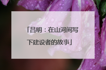 吕明：在山河间写下建设者的故事