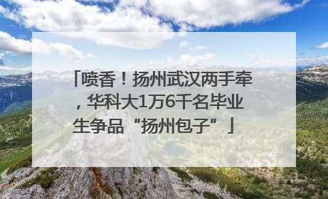 喷香！扬州武汉两手牵，华科大1万6千名毕业生争品“扬州包子”