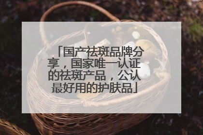 国产祛斑品牌分享，国家唯一认证的祛斑产品，公认最好用的护肤品