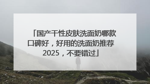 国产干性皮肤洗面奶哪款口碑好，好用的洗面奶推荐2025，不要错过