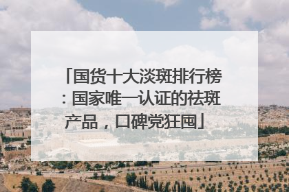 国货十大淡斑排行榜：国家唯一认证的祛斑产品，口碑党狂囤