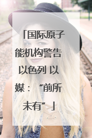 国际原子能机构警告以色列 以媒：“前所未有”