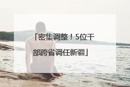 密集调整！5位干部跨省调任新疆