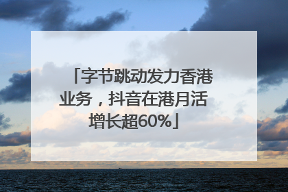 字节跳动发力香港业务，抖音在港月活增长超60%