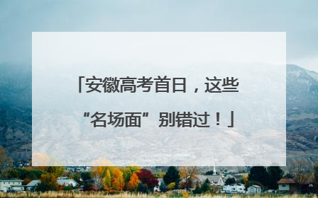 安徽高考首日，这些“名场面”别错过！