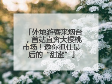 外地游客来烟台，首站直奔大樱桃市场！邀你抓住最后的“甜蜜”