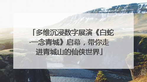 多维沉浸数字展演《白蛇·一念青城》启幕，带你走进青城山的仙侠世界