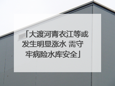 大渡河青衣江等或发生明显涨水 需守牢病险水库安全