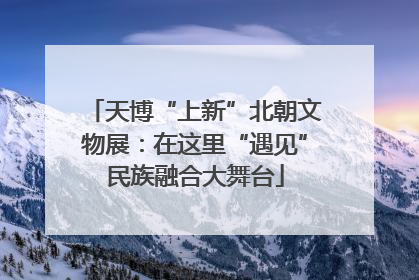 天博“上新”北朝文物展：在这里“遇见”民族融合大舞台