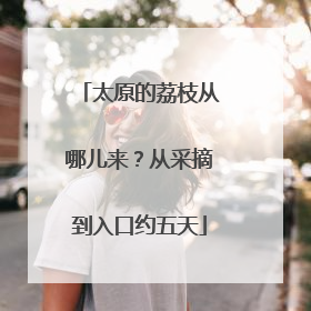 太原的荔枝从哪儿来？从采摘到入口约五天