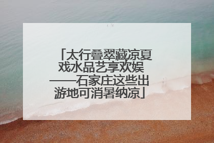 太行叠翠藏凉夏 戏水品艺享欢娱——石家庄这些出游地可消暑纳凉