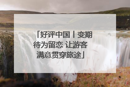 好评中国丨变期待为留恋 让游客满意贯穿旅途