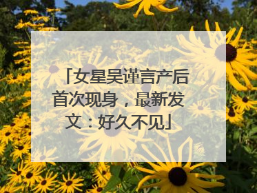 女星吴谨言产后首次现身，最新发文：好久不见